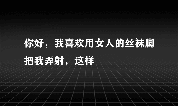 你好，我喜欢用女人的丝袜脚把我弄射，这样