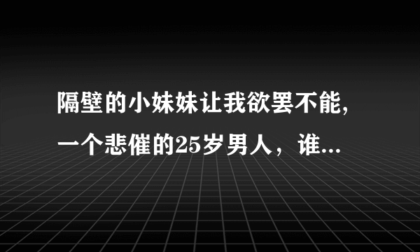 隔壁的小妹妹让我欲罢不能,一个悲催的25岁男人，谁有TXT,想往手机上看,邮箱15267098@qq