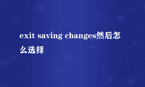 exit saving changes然后怎么选择