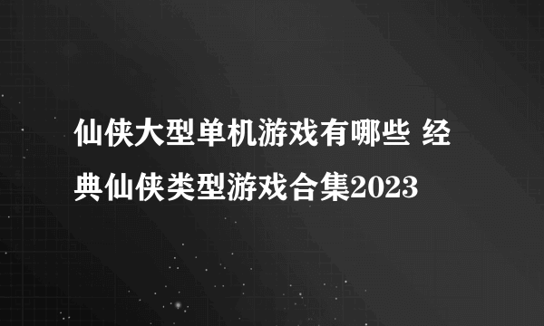 仙侠大型单机游戏有哪些 经典仙侠类型游戏合集2023