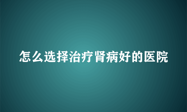 怎么选择治疗肾病好的医院