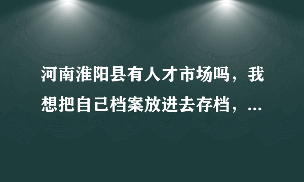 河南淮阳县有人才市场吗，我想把自己档案放进去存档，有了解的或者知道电话的告诉一下，感激不尽！！