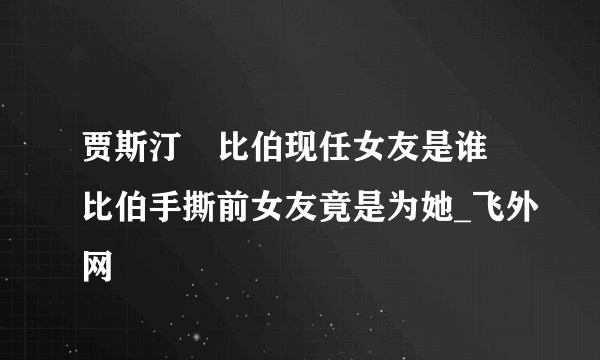 贾斯汀・比伯现任女友是谁 比伯手撕前女友竟是为她_飞外网