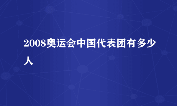 2008奥运会中国代表团有多少人