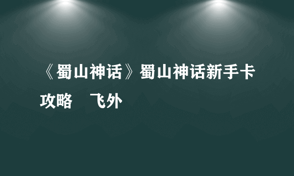 《蜀山神话》蜀山神话新手卡攻略–飞外