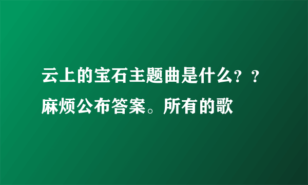 云上的宝石主题曲是什么？？麻烦公布答案。所有的歌