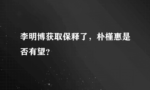 李明博获取保释了，朴槿惠是否有望？