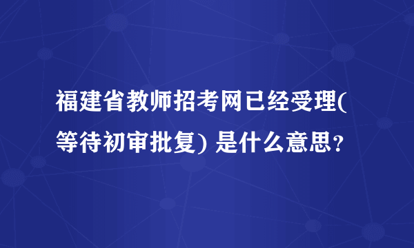 福建省教师招考网已经受理(等待初审批复) 是什么意思？