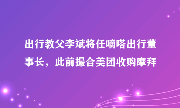 出行教父李斌将任嘀嗒出行董事长，此前撮合美团收购摩拜