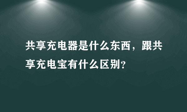 共享充电器是什么东西，跟共享充电宝有什么区别？