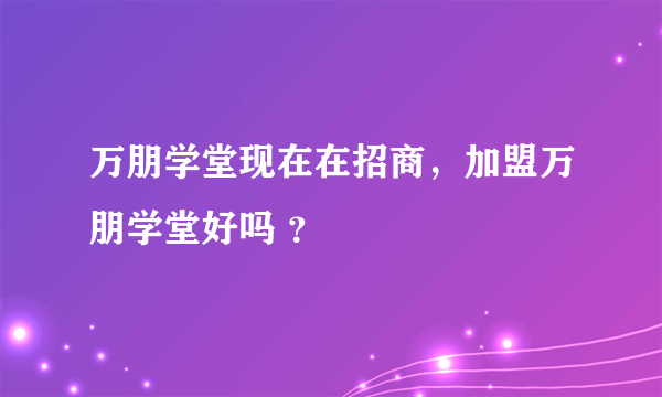 万朋学堂现在在招商，加盟万朋学堂好吗 ？