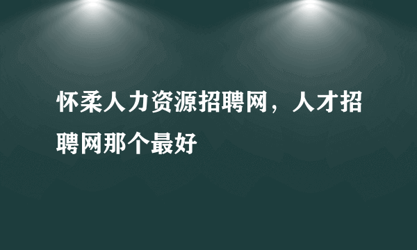 怀柔人力资源招聘网，人才招聘网那个最好