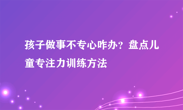 孩子做事不专心咋办？盘点儿童专注力训练方法