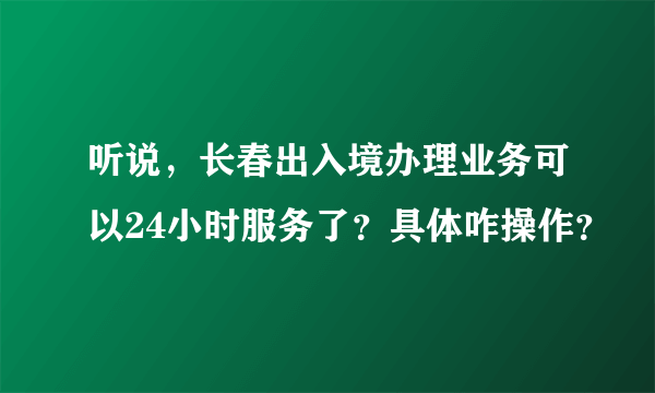 听说，长春出入境办理业务可以24小时服务了？具体咋操作？