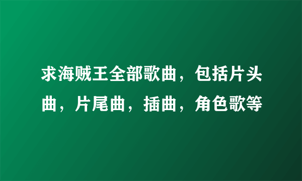 求海贼王全部歌曲，包括片头曲，片尾曲，插曲，角色歌等