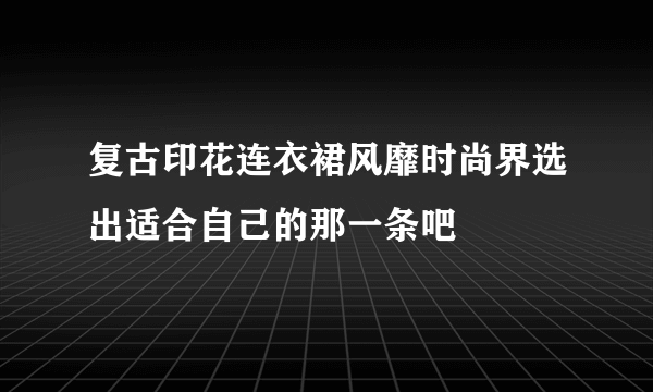 复古印花连衣裙风靡时尚界选出适合自己的那一条吧