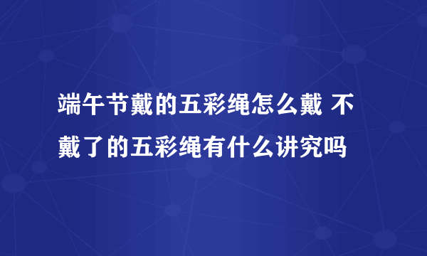 端午节戴的五彩绳怎么戴 不戴了的五彩绳有什么讲究吗