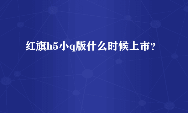 红旗h5小q版什么时候上市？