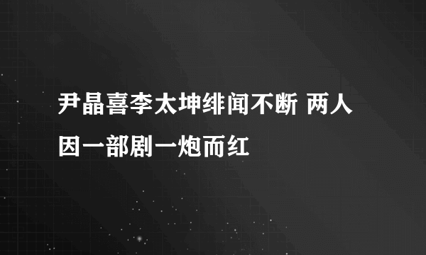 尹晶喜李太坤绯闻不断 两人因一部剧一炮而红