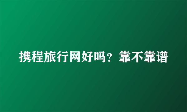 携程旅行网好吗？靠不靠谱