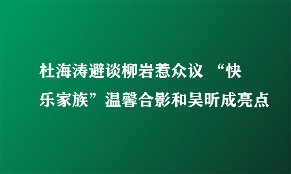 杜海涛避谈柳岩惹众议 “快乐家族”温馨合影和吴昕成亮点