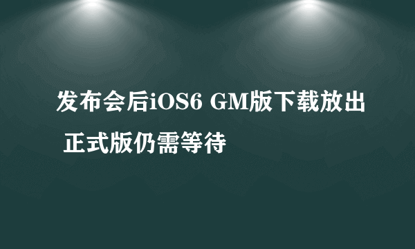 发布会后iOS6 GM版下载放出 正式版仍需等待