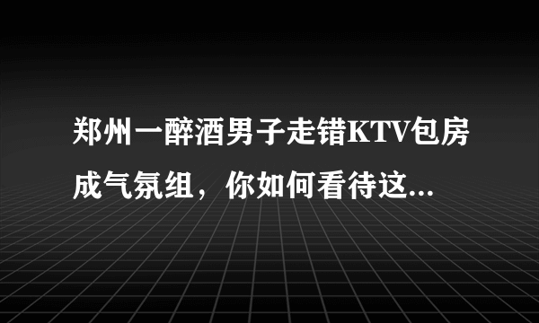 郑州一醉酒男子走错KTV包房成气氛组，你如何看待这样的自来熟？