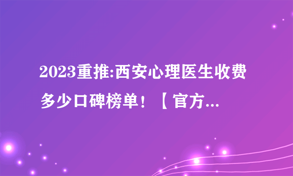 2023重推:西安心理医生收费多少口碑榜单！【官方发布揭秘】陕西心理咨询师哪较好