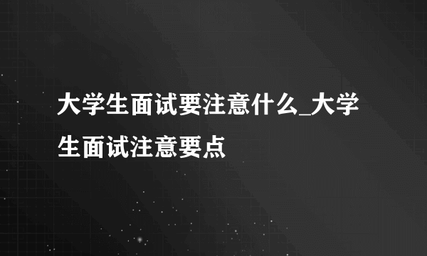 大学生面试要注意什么_大学生面试注意要点