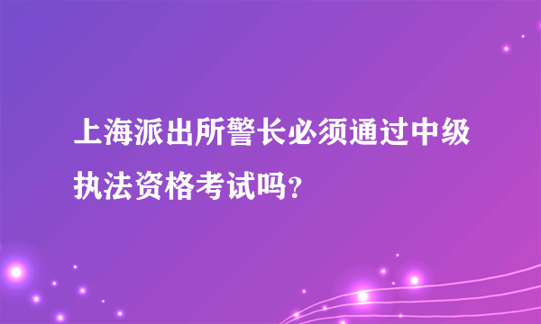 上海派出所警长必须通过中级执法资格考试吗？