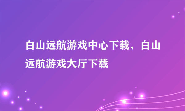 白山远航游戏中心下载，白山远航游戏大厅下载