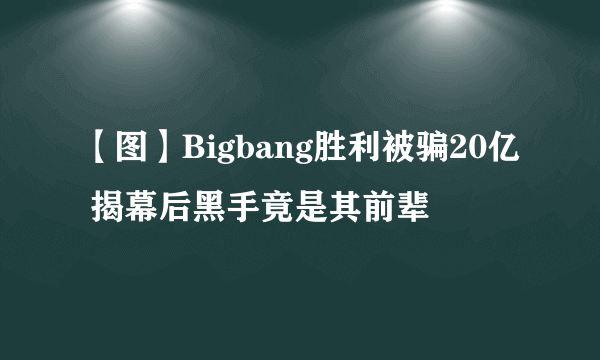 【图】Bigbang胜利被骗20亿 揭幕后黑手竟是其前辈