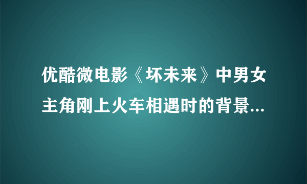 优酷微电影《坏未来》中男女主角刚上火车相遇时的背景音乐是什么？击球！！！