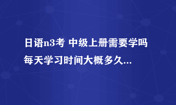 日语n3考 中级上册需要学吗 每天学习时间大概多久！还有一个月考试了。希望给我一些建议呢呢？