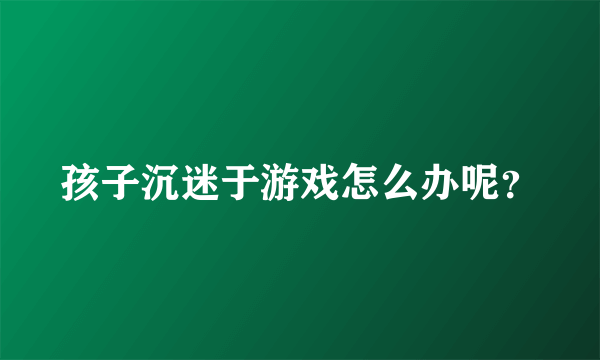 孩子沉迷于游戏怎么办呢？