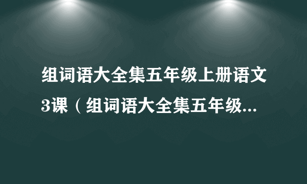 组词语大全集五年级上册语文3课（组词语大全集五年级上册语文）