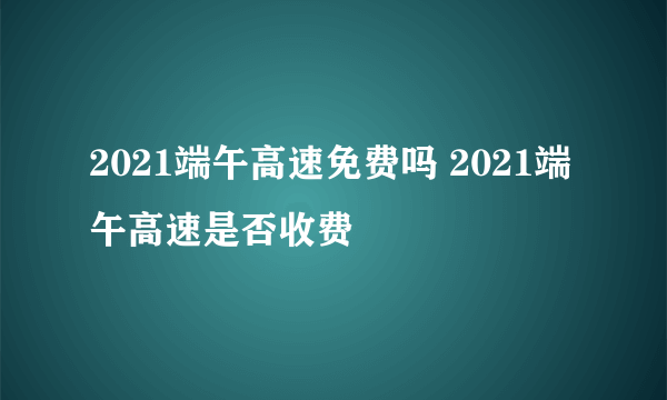 2021端午高速免费吗 2021端午高速是否收费