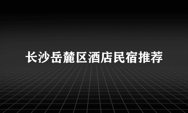 长沙岳麓区酒店民宿推荐