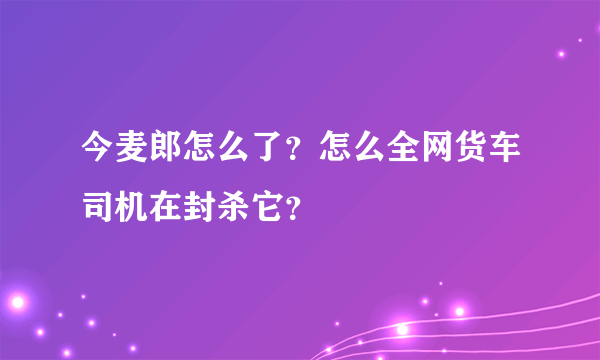 今麦郎怎么了？怎么全网货车司机在封杀它？