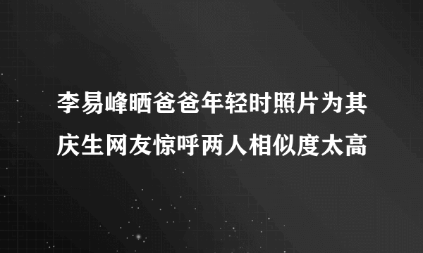 李易峰晒爸爸年轻时照片为其庆生网友惊呼两人相似度太高