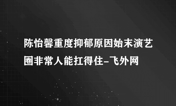 陈怡馨重度抑郁原因始末演艺圈非常人能扛得住-飞外网