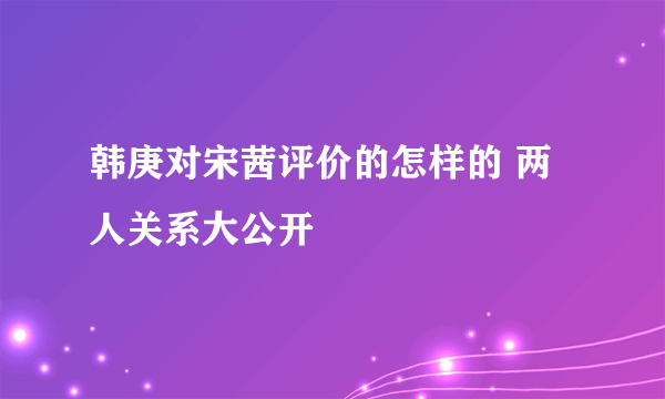 韩庚对宋茜评价的怎样的 两人关系大公开