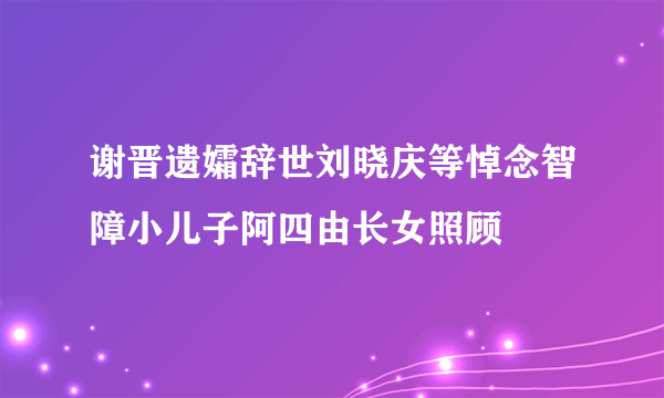 谢晋遗孀辞世刘晓庆等悼念智障小儿子阿四由长女照顾