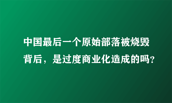 中国最后一个原始部落被烧毁背后，是过度商业化造成的吗？