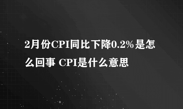 2月份CPI同比下降0.2%是怎么回事 CPI是什么意思