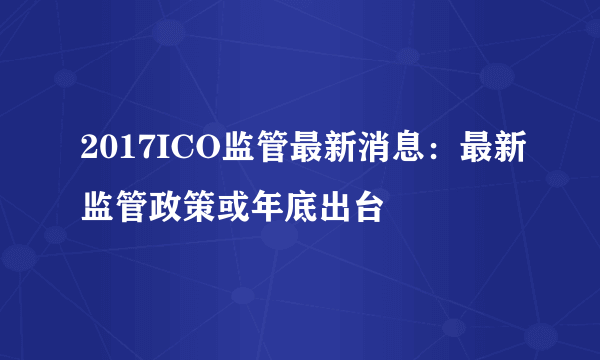 2017ICO监管最新消息：最新监管政策或年底出台