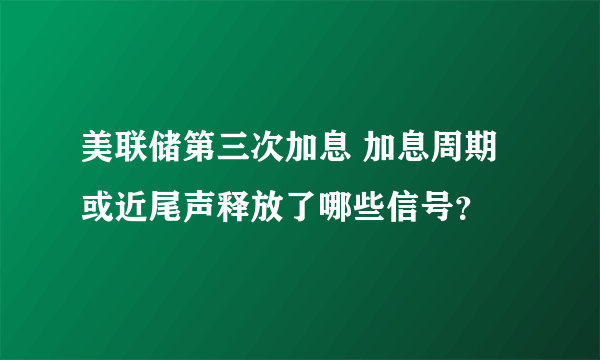 美联储第三次加息 加息周期或近尾声释放了哪些信号？