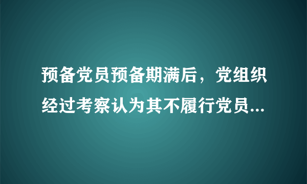 预备党员预备期满后，党组织经过考察认为其不履行党员义务，不具备党员条件的，应当（）。