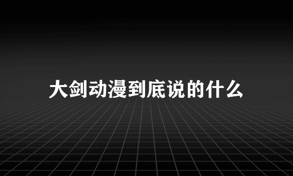 大剑动漫到底说的什么