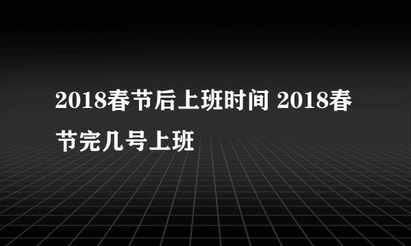 2018春节后上班时间 2018春节完几号上班